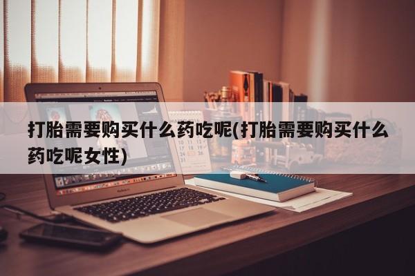 购买打胎药的联系方式，打胎需要购买什么药吃呢(打胎需要购买什么药吃呢女性)