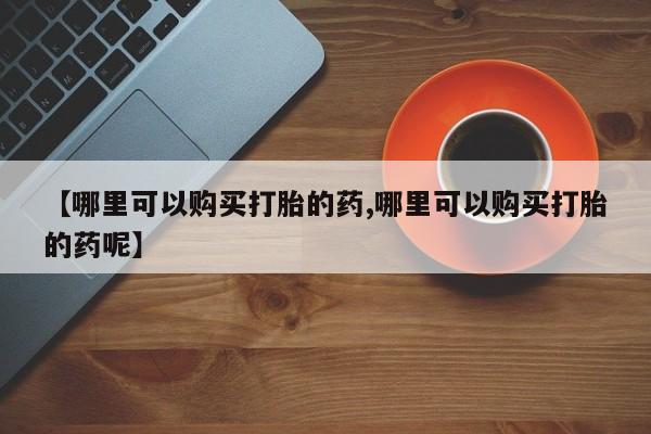 购买打胎药的联系方式，【哪里可以购买打胎的药,哪里可以购买打胎的药呢】