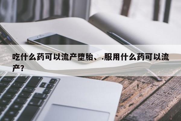 购买打胎药的联系方式，吃什么药可以流产堕胎、.服用什么药可以流产？