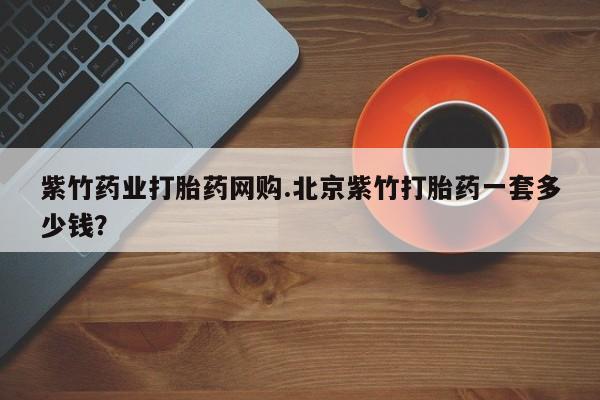 购买打胎药的联系方式，紫竹药业打胎药网购.北京紫竹打胎药一套多少钱？